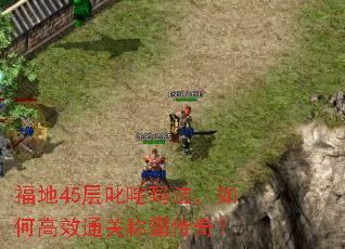 福地45层叱咤玛法,如何高效通关称霸传奇? 福地45层叱咤玛法,如何高效通关称霸传奇?